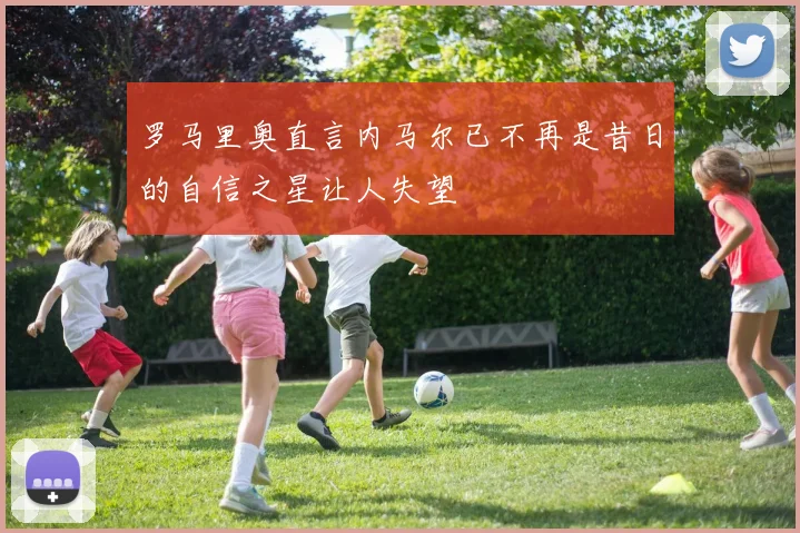 罗马里奥直言内马尔已不再是昔日的自信之星让人失望