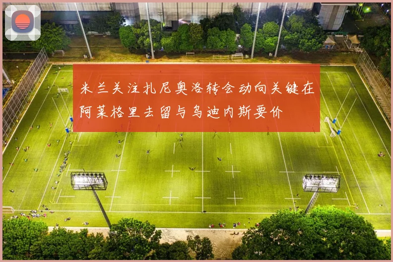 米兰关注扎尼奥洛转会动向关键在阿莱格里去留与乌迪内斯要价