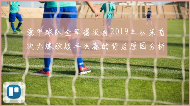 意甲球队全军覆没自2019年以来首次无缘欧战半决赛的背后原因分析