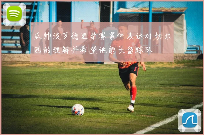 瓜帅谈罗德里禁赛事件表达对切尔西的理解并希望他能长留球队
