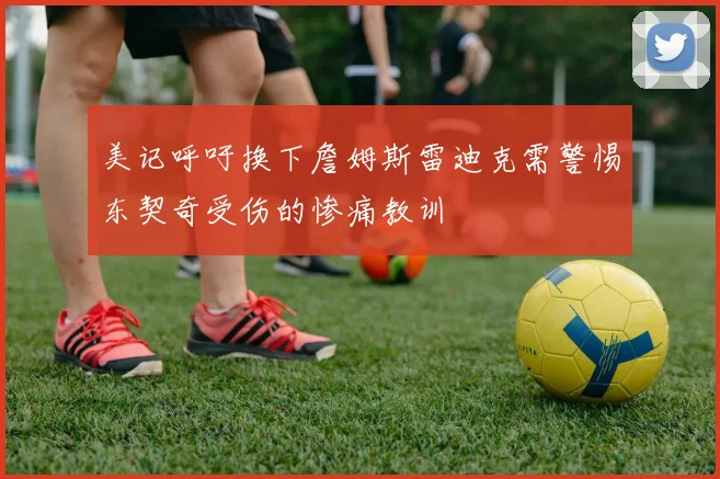美记呼吁换下詹姆斯雷迪克需警惕东契奇受伤的惨痛教训