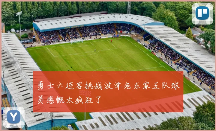 勇士六连客挑战波津老东家五队球员感慨太疯狂了