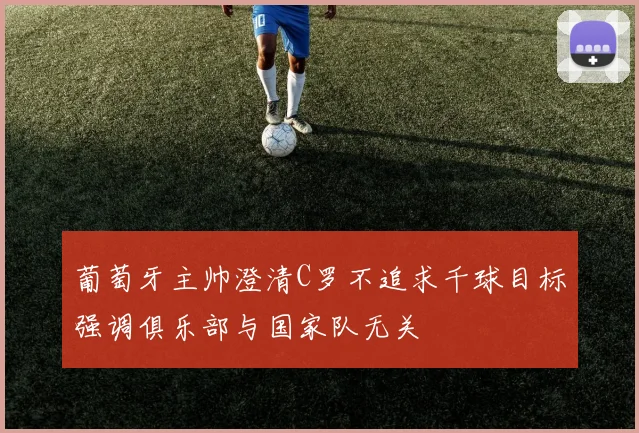葡萄牙主帅澄清C罗不追求千球目标强调俱乐部与国家队无关