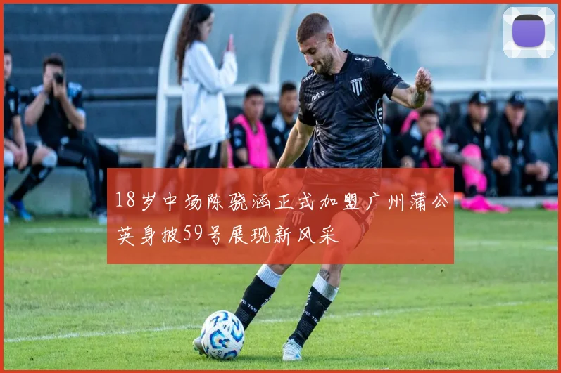 18岁中场陈骁涵正式加盟广州蒲公英身披59号展现新风采